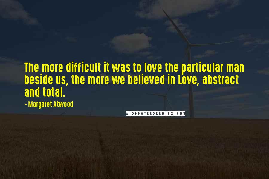 Margaret Atwood Quotes: The more difficult it was to love the particular man beside us, the more we believed in Love, abstract and total.