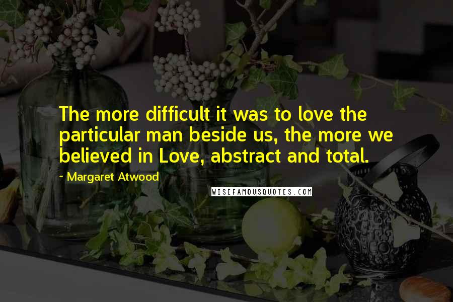 Margaret Atwood Quotes: The more difficult it was to love the particular man beside us, the more we believed in Love, abstract and total.