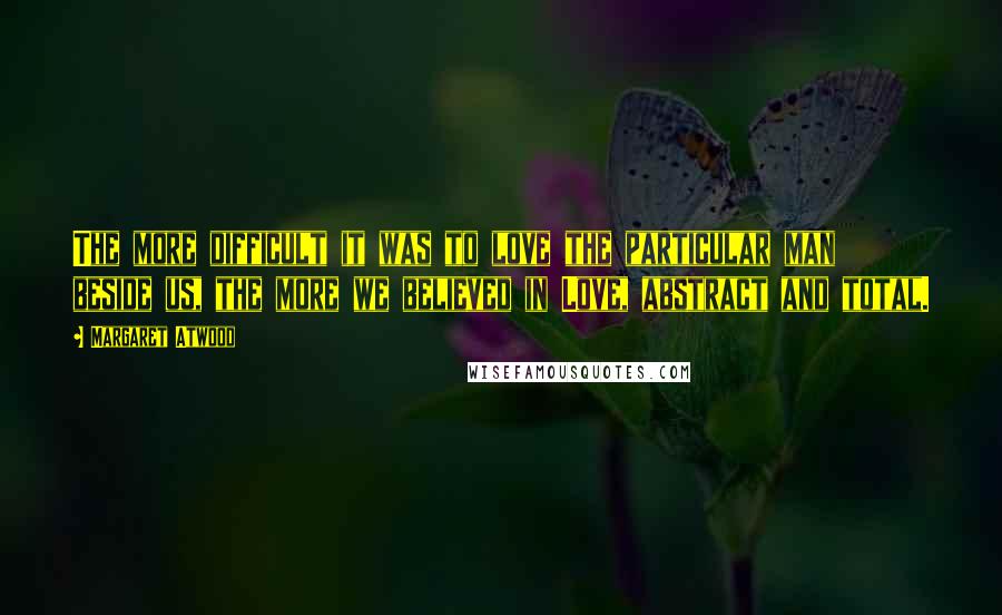 Margaret Atwood Quotes: The more difficult it was to love the particular man beside us, the more we believed in Love, abstract and total.