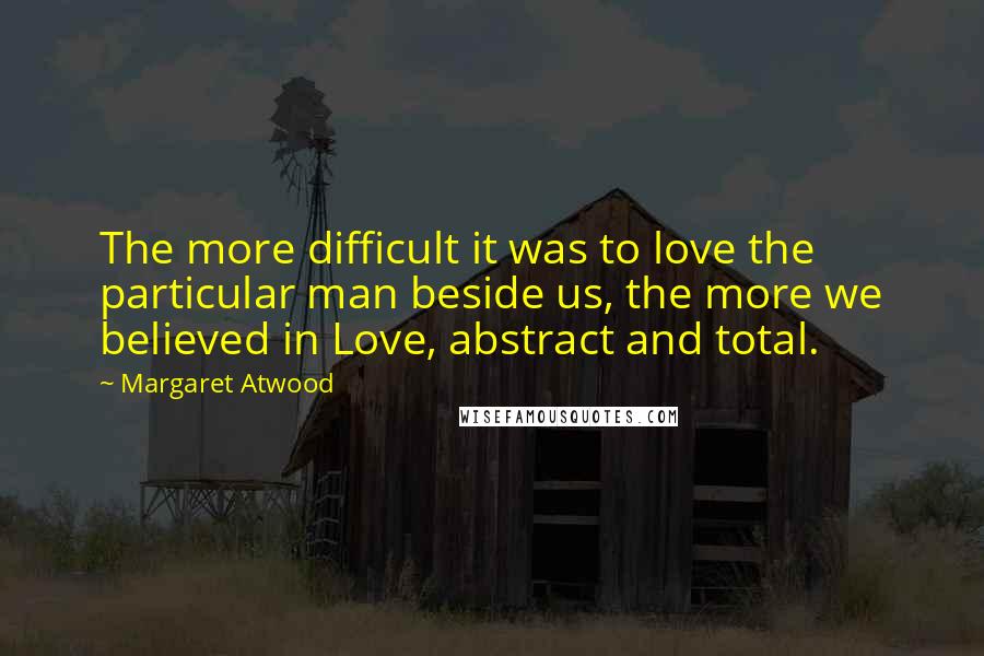 Margaret Atwood Quotes: The more difficult it was to love the particular man beside us, the more we believed in Love, abstract and total.