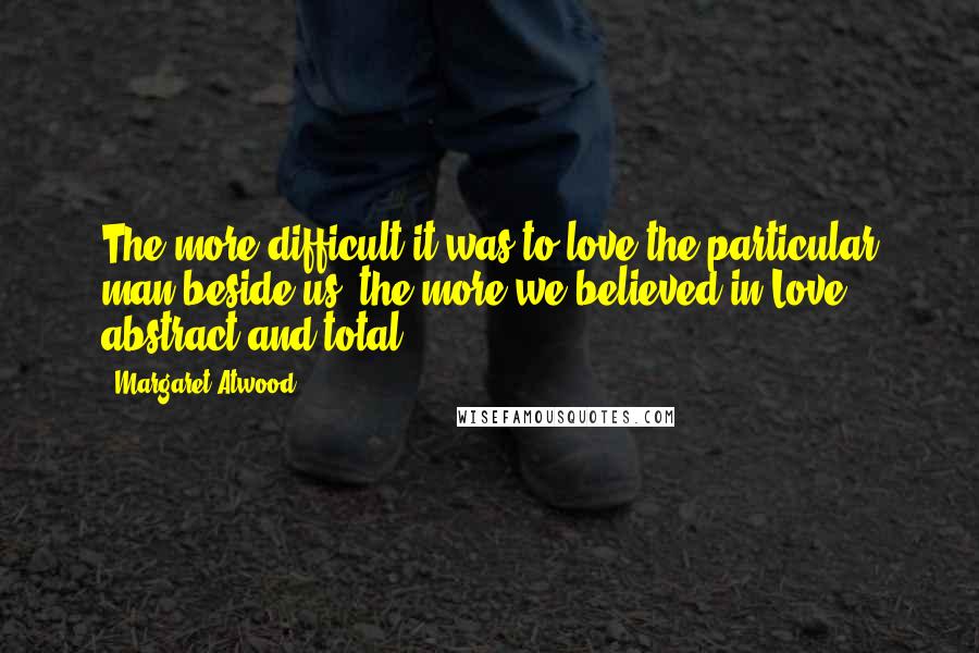 Margaret Atwood Quotes: The more difficult it was to love the particular man beside us, the more we believed in Love, abstract and total.