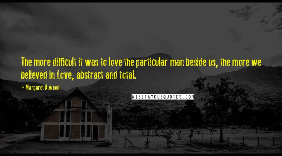 Margaret Atwood Quotes: The more difficult it was to love the particular man beside us, the more we believed in Love, abstract and total.