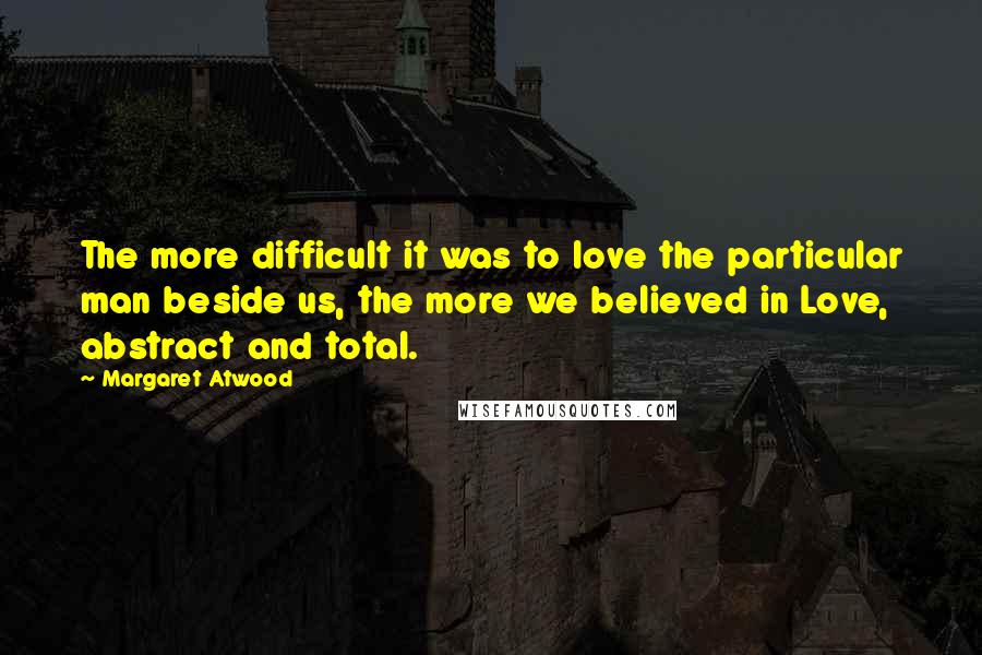 Margaret Atwood Quotes: The more difficult it was to love the particular man beside us, the more we believed in Love, abstract and total.