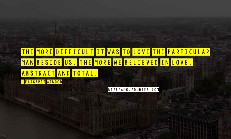 Margaret Atwood Quotes: The more difficult it was to love the particular man beside us, the more we believed in Love, abstract and total.