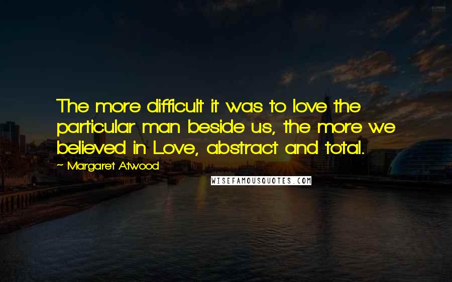 Margaret Atwood Quotes: The more difficult it was to love the particular man beside us, the more we believed in Love, abstract and total.