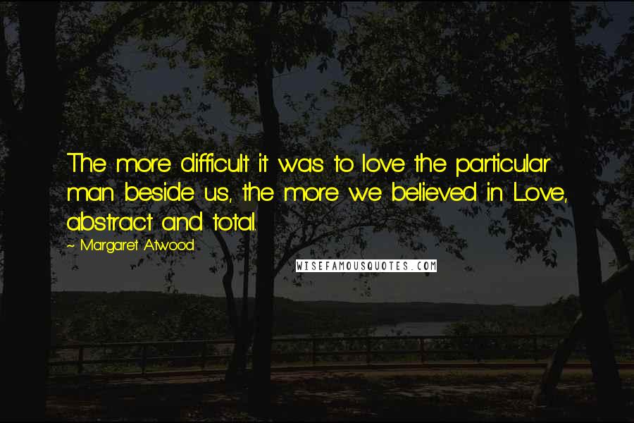 Margaret Atwood Quotes: The more difficult it was to love the particular man beside us, the more we believed in Love, abstract and total.