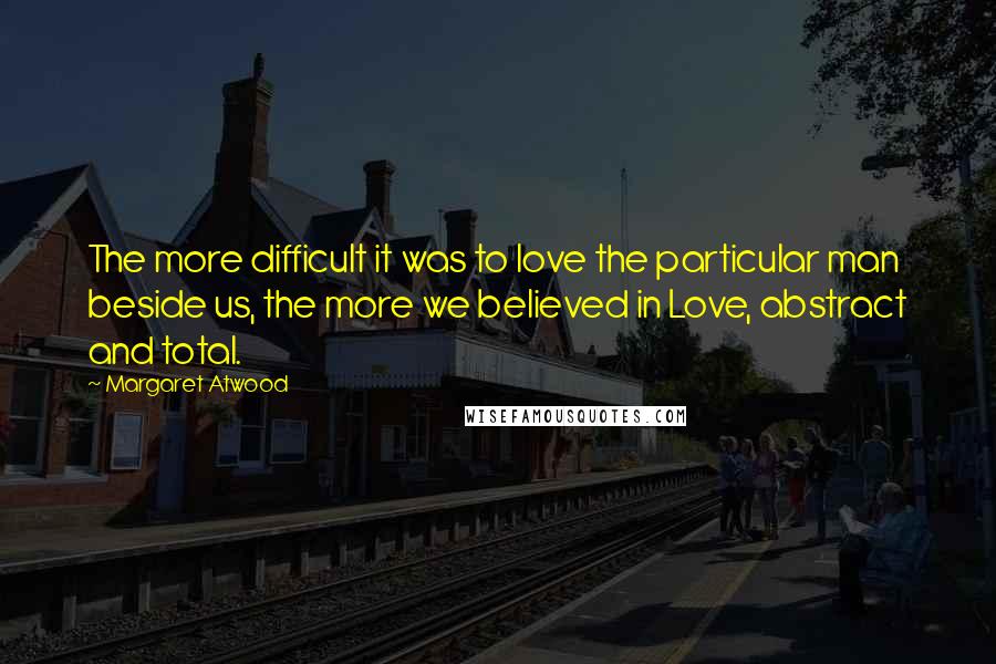 Margaret Atwood Quotes: The more difficult it was to love the particular man beside us, the more we believed in Love, abstract and total.