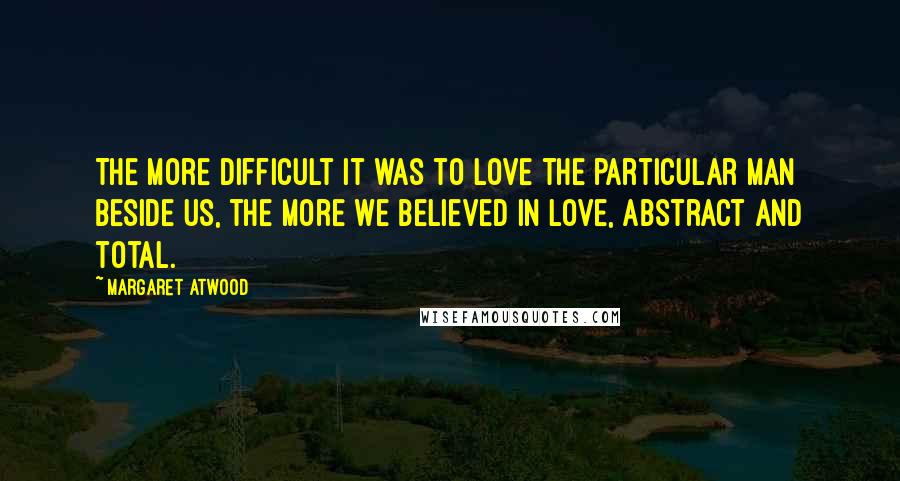 Margaret Atwood Quotes: The more difficult it was to love the particular man beside us, the more we believed in Love, abstract and total.