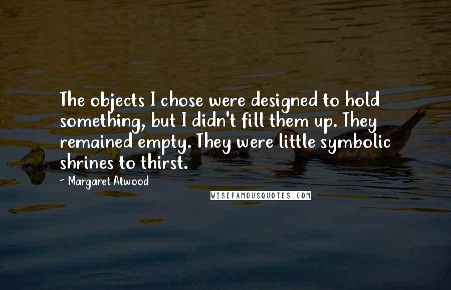 Margaret Atwood Quotes: The objects I chose were designed to hold something, but I didn't fill them up. They remained empty. They were little symbolic shrines to thirst.