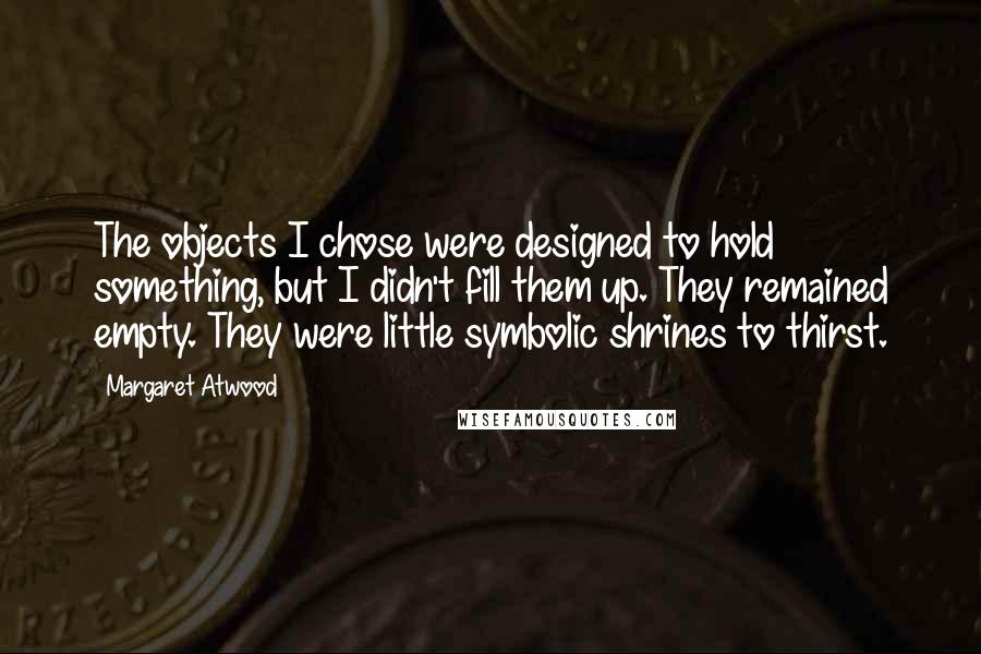 Margaret Atwood Quotes: The objects I chose were designed to hold something, but I didn't fill them up. They remained empty. They were little symbolic shrines to thirst.