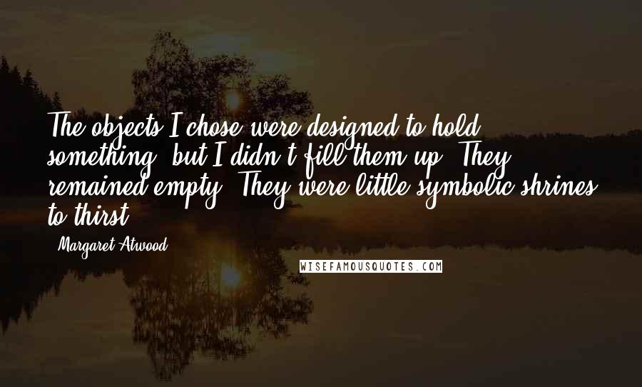 Margaret Atwood Quotes: The objects I chose were designed to hold something, but I didn't fill them up. They remained empty. They were little symbolic shrines to thirst.