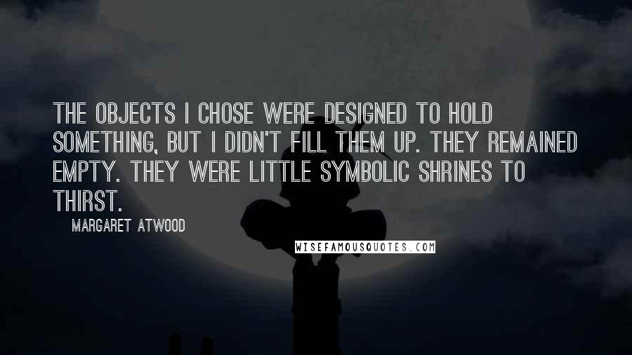 Margaret Atwood Quotes: The objects I chose were designed to hold something, but I didn't fill them up. They remained empty. They were little symbolic shrines to thirst.