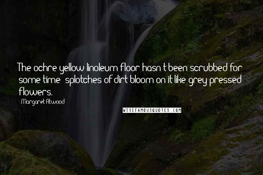 Margaret Atwood Quotes: The ochre-yellow linoleum floor hasn't been scrubbed for some time; splotches of dirt bloom on it like grey pressed flowers.