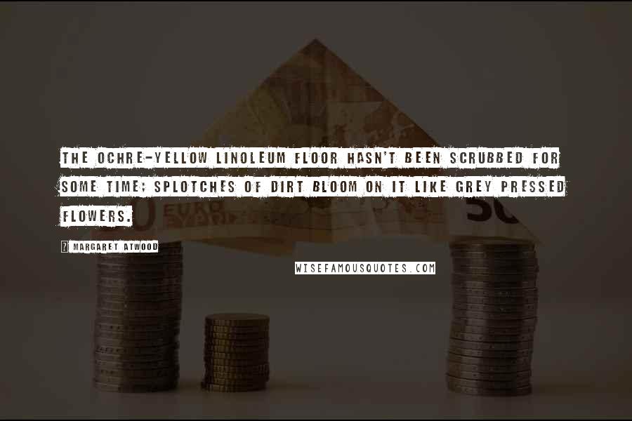 Margaret Atwood Quotes: The ochre-yellow linoleum floor hasn't been scrubbed for some time; splotches of dirt bloom on it like grey pressed flowers.
