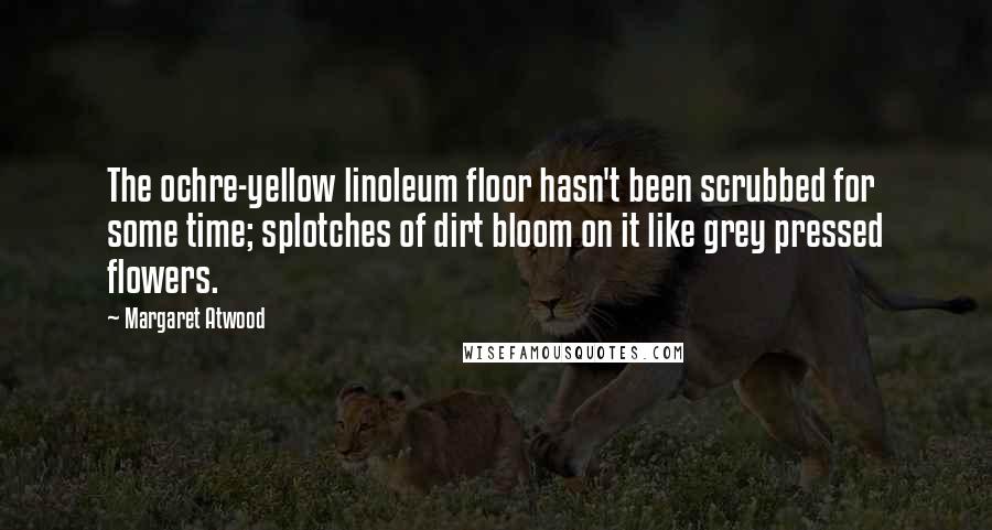 Margaret Atwood Quotes: The ochre-yellow linoleum floor hasn't been scrubbed for some time; splotches of dirt bloom on it like grey pressed flowers.