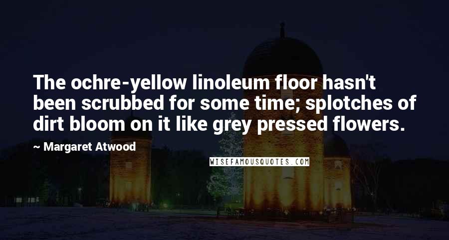Margaret Atwood Quotes: The ochre-yellow linoleum floor hasn't been scrubbed for some time; splotches of dirt bloom on it like grey pressed flowers.
