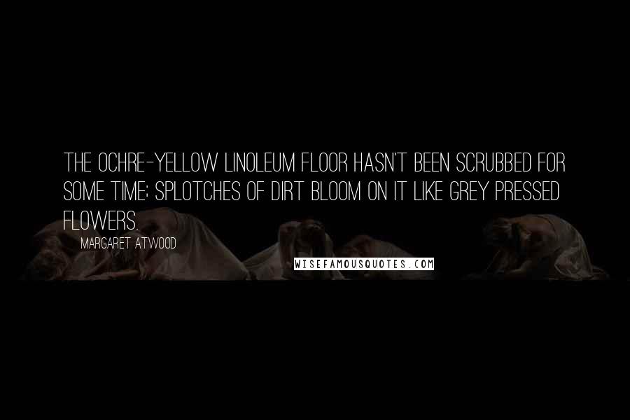 Margaret Atwood Quotes: The ochre-yellow linoleum floor hasn't been scrubbed for some time; splotches of dirt bloom on it like grey pressed flowers.