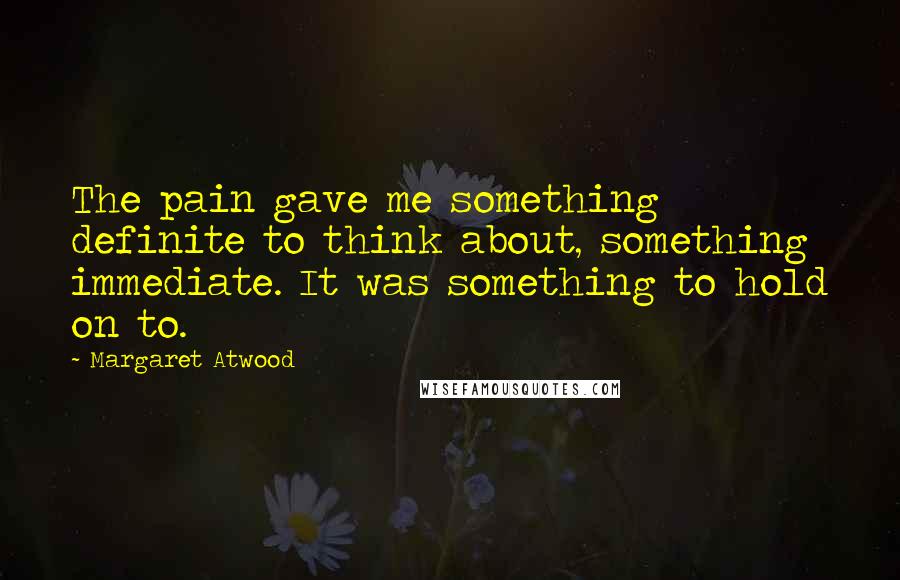 Margaret Atwood Quotes: The pain gave me something definite to think about, something immediate. It was something to hold on to.