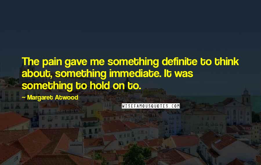 Margaret Atwood Quotes: The pain gave me something definite to think about, something immediate. It was something to hold on to.