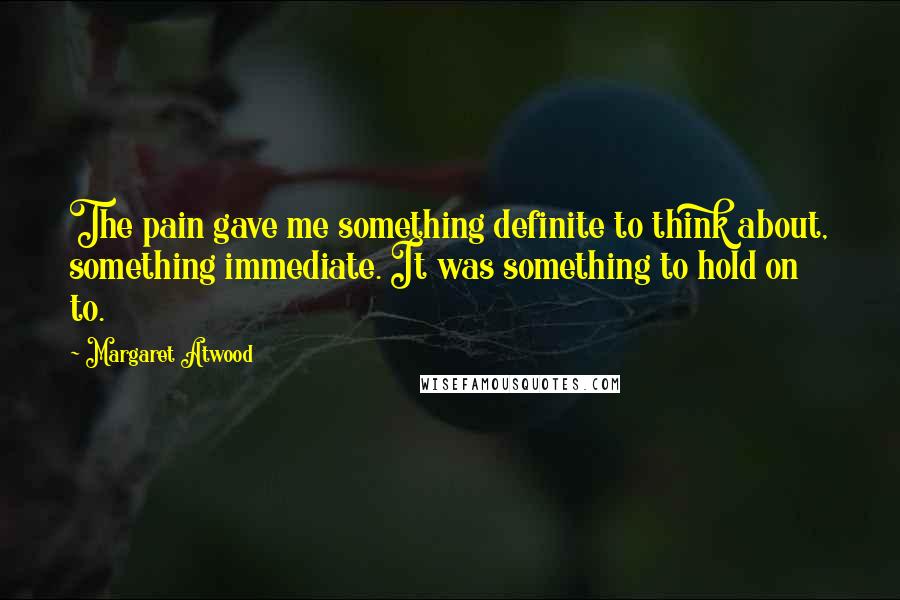 Margaret Atwood Quotes: The pain gave me something definite to think about, something immediate. It was something to hold on to.