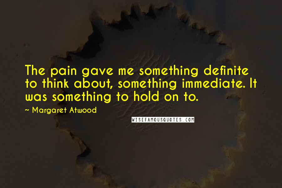 Margaret Atwood Quotes: The pain gave me something definite to think about, something immediate. It was something to hold on to.
