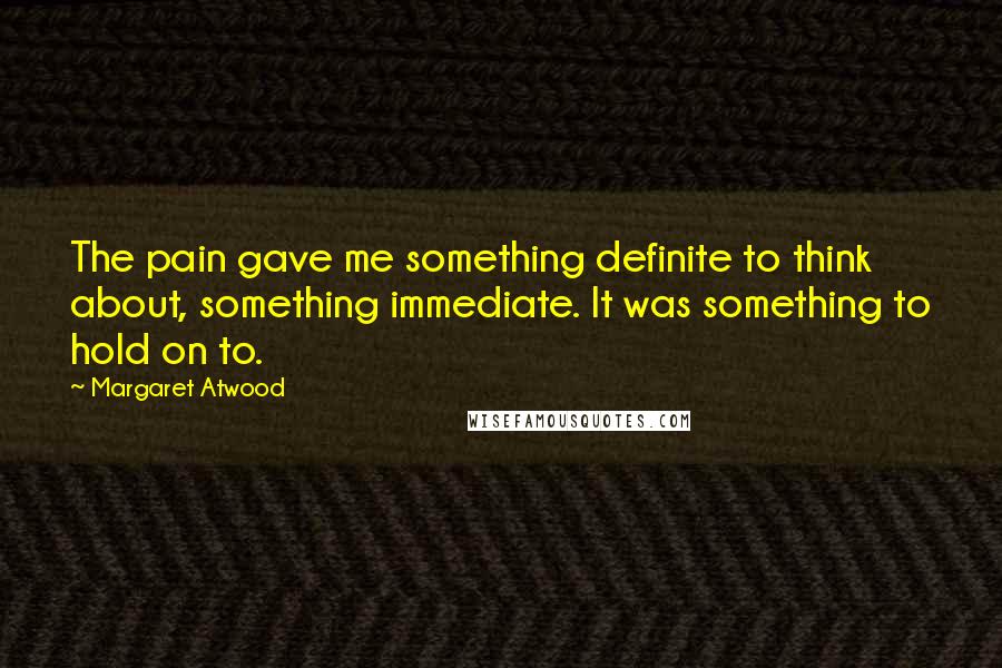 Margaret Atwood Quotes: The pain gave me something definite to think about, something immediate. It was something to hold on to.
