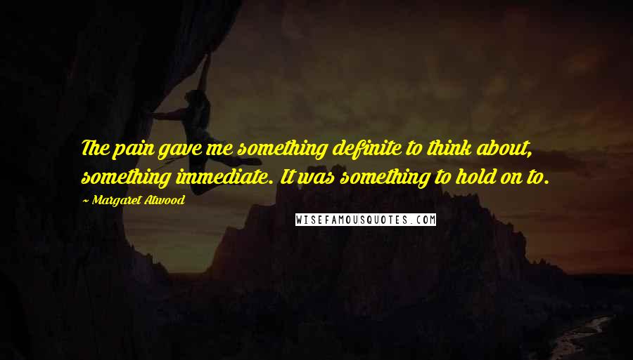 Margaret Atwood Quotes: The pain gave me something definite to think about, something immediate. It was something to hold on to.