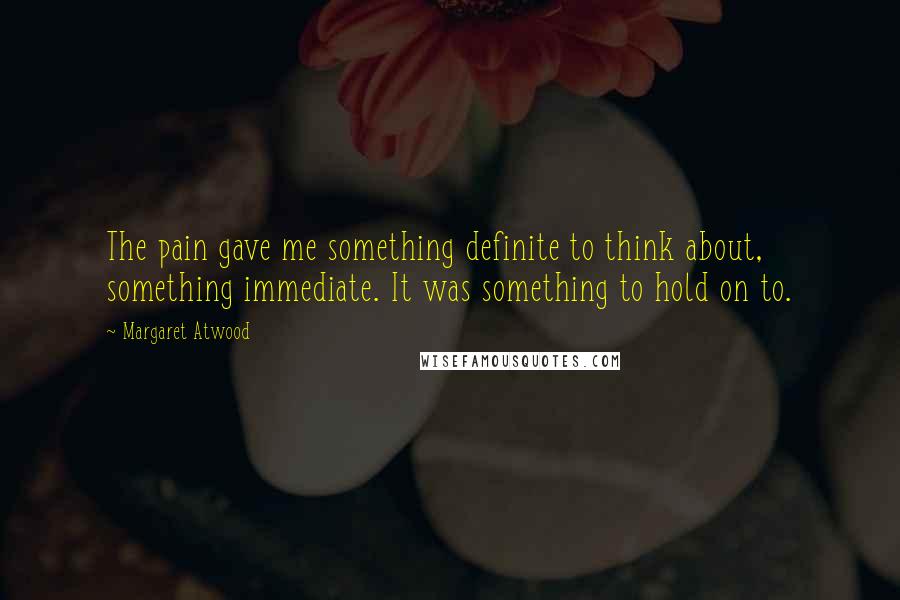 Margaret Atwood Quotes: The pain gave me something definite to think about, something immediate. It was something to hold on to.