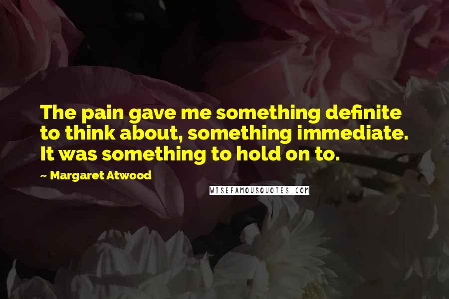 Margaret Atwood Quotes: The pain gave me something definite to think about, something immediate. It was something to hold on to.