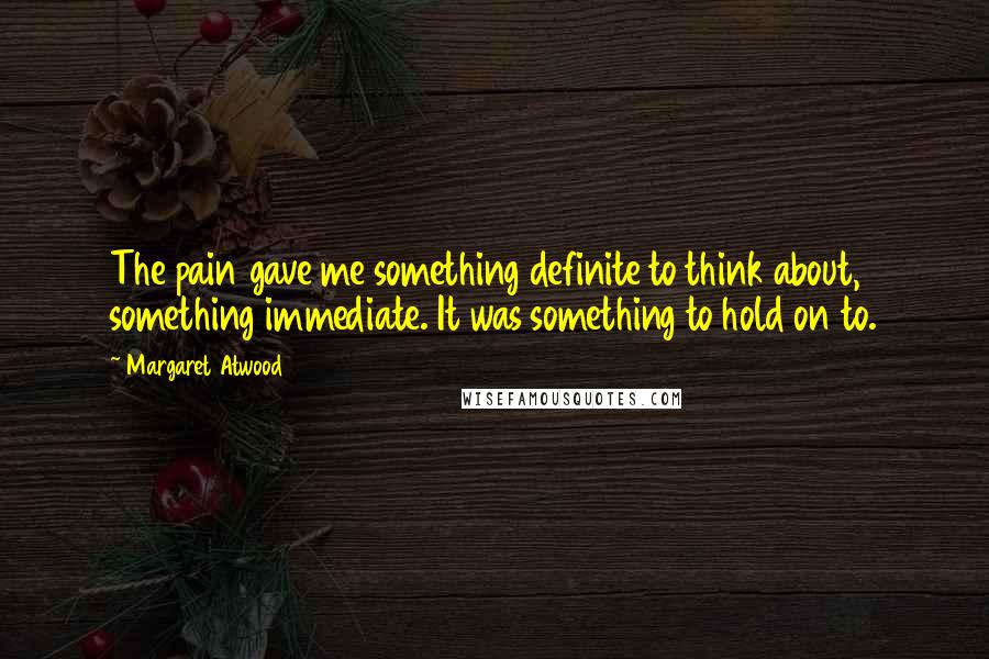 Margaret Atwood Quotes: The pain gave me something definite to think about, something immediate. It was something to hold on to.