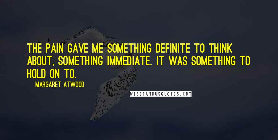 Margaret Atwood Quotes: The pain gave me something definite to think about, something immediate. It was something to hold on to.