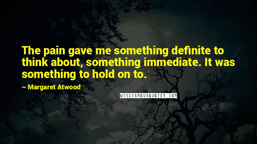 Margaret Atwood Quotes: The pain gave me something definite to think about, something immediate. It was something to hold on to.