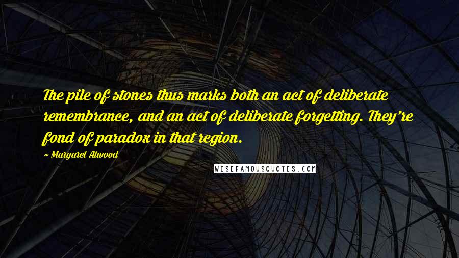 Margaret Atwood Quotes: The pile of stones thus marks both an act of deliberate remembrance, and an act of deliberate forgetting. They're fond of paradox in that region.