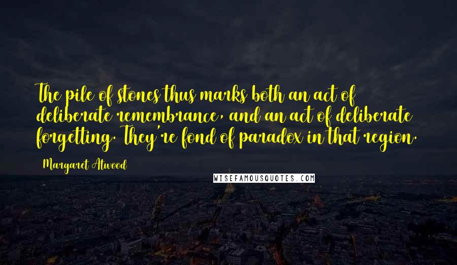 Margaret Atwood Quotes: The pile of stones thus marks both an act of deliberate remembrance, and an act of deliberate forgetting. They're fond of paradox in that region.