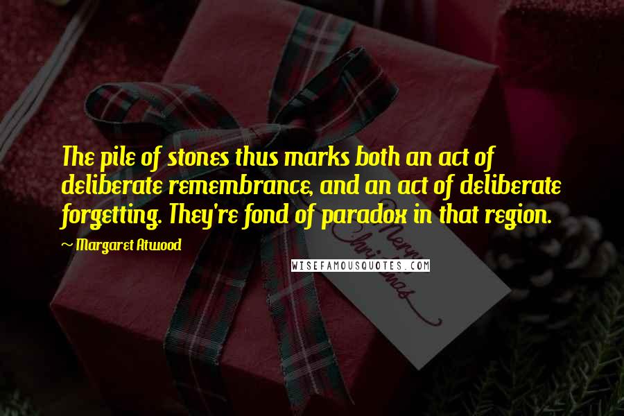 Margaret Atwood Quotes: The pile of stones thus marks both an act of deliberate remembrance, and an act of deliberate forgetting. They're fond of paradox in that region.