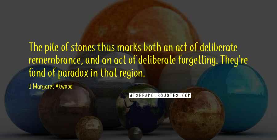 Margaret Atwood Quotes: The pile of stones thus marks both an act of deliberate remembrance, and an act of deliberate forgetting. They're fond of paradox in that region.