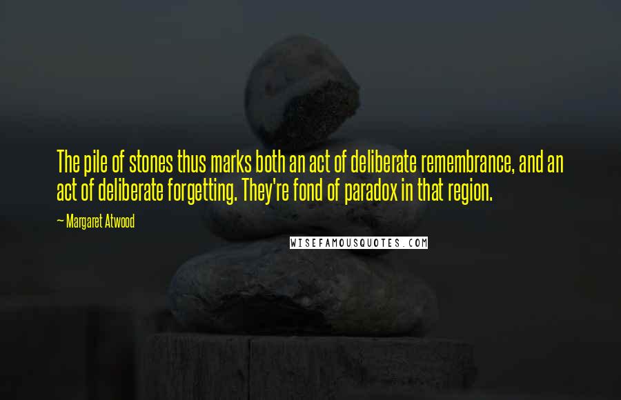 Margaret Atwood Quotes: The pile of stones thus marks both an act of deliberate remembrance, and an act of deliberate forgetting. They're fond of paradox in that region.