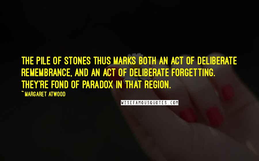 Margaret Atwood Quotes: The pile of stones thus marks both an act of deliberate remembrance, and an act of deliberate forgetting. They're fond of paradox in that region.