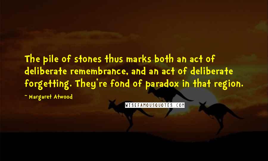 Margaret Atwood Quotes: The pile of stones thus marks both an act of deliberate remembrance, and an act of deliberate forgetting. They're fond of paradox in that region.