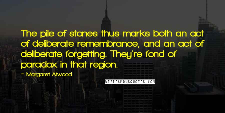 Margaret Atwood Quotes: The pile of stones thus marks both an act of deliberate remembrance, and an act of deliberate forgetting. They're fond of paradox in that region.