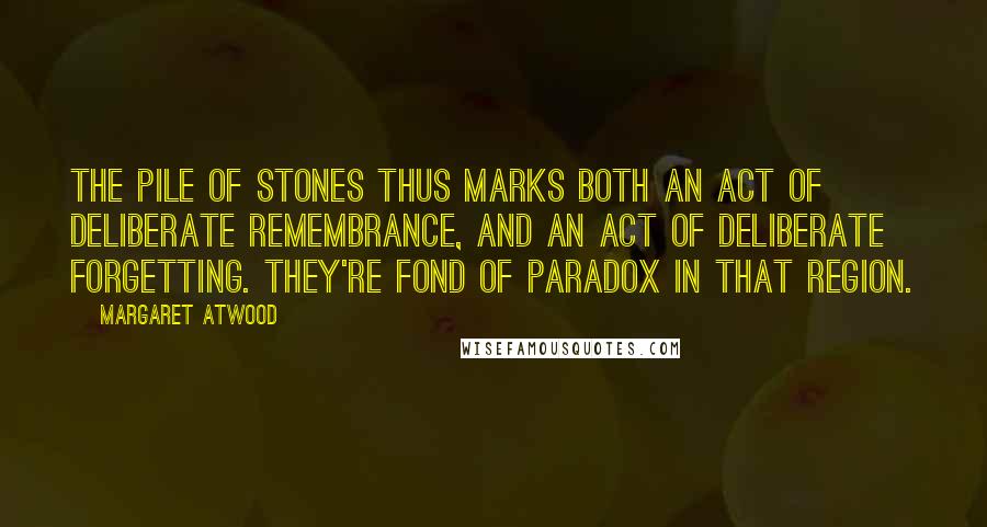 Margaret Atwood Quotes: The pile of stones thus marks both an act of deliberate remembrance, and an act of deliberate forgetting. They're fond of paradox in that region.