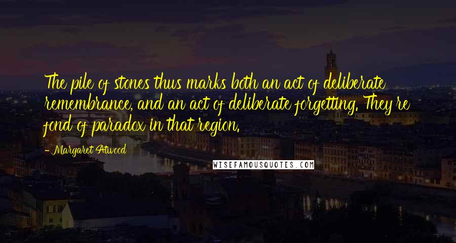 Margaret Atwood Quotes: The pile of stones thus marks both an act of deliberate remembrance, and an act of deliberate forgetting. They're fond of paradox in that region.