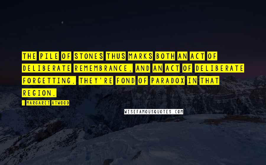 Margaret Atwood Quotes: The pile of stones thus marks both an act of deliberate remembrance, and an act of deliberate forgetting. They're fond of paradox in that region.