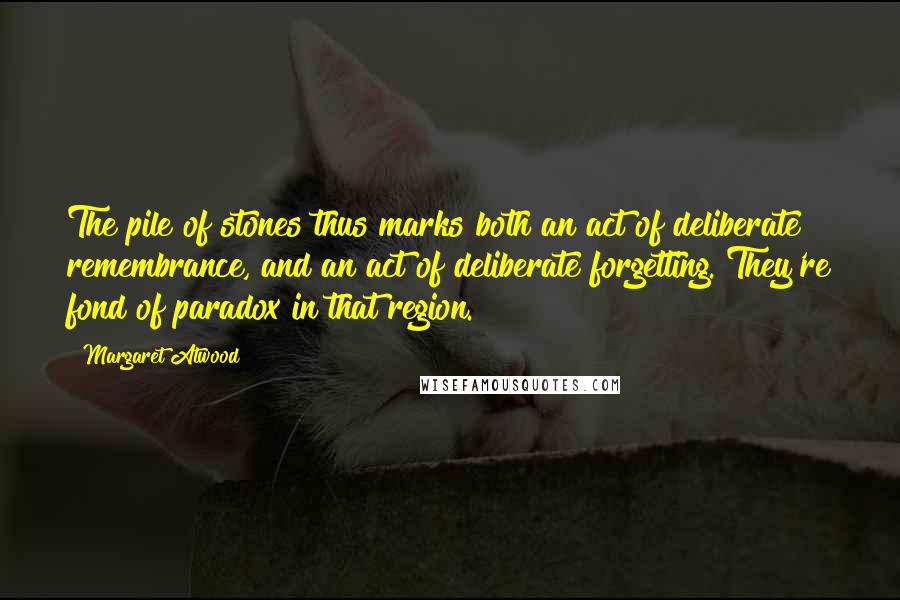 Margaret Atwood Quotes: The pile of stones thus marks both an act of deliberate remembrance, and an act of deliberate forgetting. They're fond of paradox in that region.