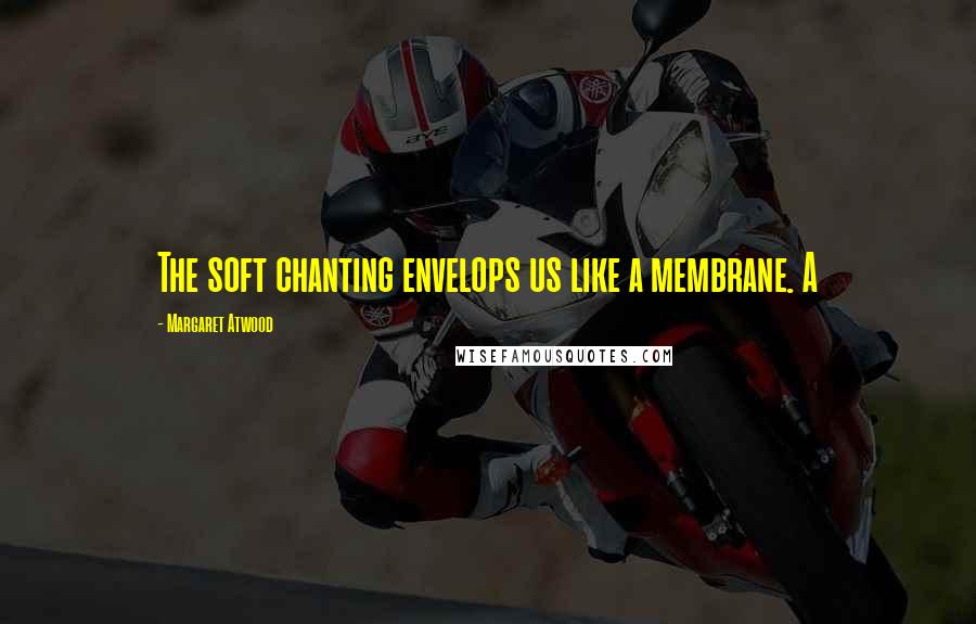 Margaret Atwood Quotes: The soft chanting envelops us like a membrane. A