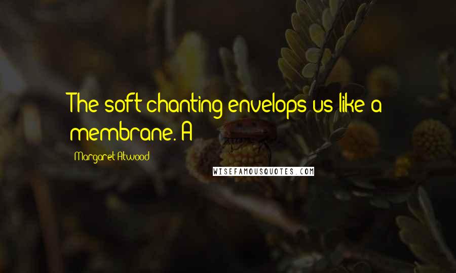 Margaret Atwood Quotes: The soft chanting envelops us like a membrane. A
