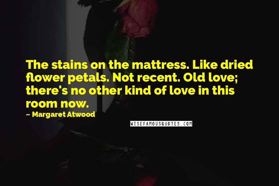 Margaret Atwood Quotes: The stains on the mattress. Like dried flower petals. Not recent. Old love; there's no other kind of love in this room now.