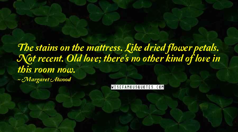 Margaret Atwood Quotes: The stains on the mattress. Like dried flower petals. Not recent. Old love; there's no other kind of love in this room now.
