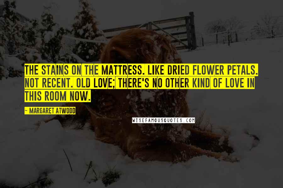 Margaret Atwood Quotes: The stains on the mattress. Like dried flower petals. Not recent. Old love; there's no other kind of love in this room now.