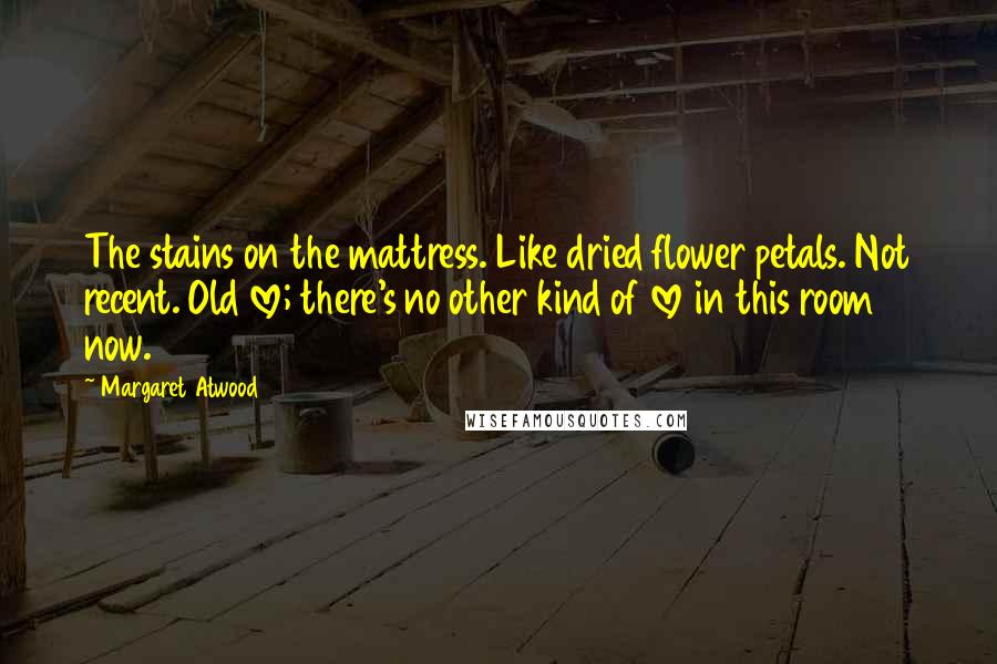 Margaret Atwood Quotes: The stains on the mattress. Like dried flower petals. Not recent. Old love; there's no other kind of love in this room now.